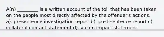 A(n) _________ is a written account of the toll that has been taken on the people most directly affected by the offender's actions. a). presentence investigation report b). post-sentence report c). collateral contact statement d). victim impact statement