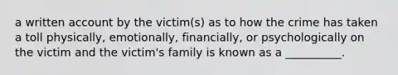 a written account by the victim(s) as to how the crime has taken a toll physically, emotionally, financially, or psychologically on the victim and the victim's family is known as a __________.