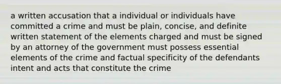 a written accusation that a individual or individuals have committed a crime and must be plain, concise, and definite written statement of the elements charged and must be signed by an attorney of the government must possess essential elements of the crime and factual specificity of the defendants intent and acts that constitute the crime