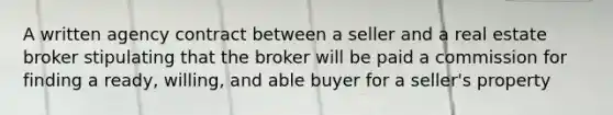 A written agency contract between a seller and a real estate broker stipulating that the broker will be paid a commission for finding a ready, willing, and able buyer for a seller's property