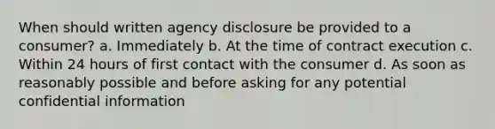 When should written agency disclosure be provided to a consumer? a. Immediately b. At the time of contract execution c. Within 24 hours of first contact with the consumer d. As soon as reasonably possible and before asking for any potential confidential information