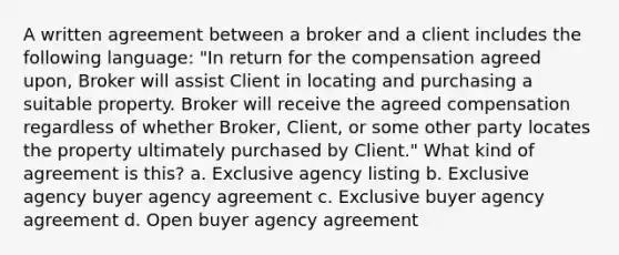 A written agreement between a broker and a client includes the following language: "In return for the compensation agreed upon, Broker will assist Client in locating and purchasing a suitable property. Broker will receive the agreed compensation regardless of whether Broker, Client, or some other party locates the property ultimately purchased by Client." What kind of agreement is this? a. Exclusive agency listing b. Exclusive agency buyer agency agreement c. Exclusive buyer agency agreement d. Open buyer agency agreement