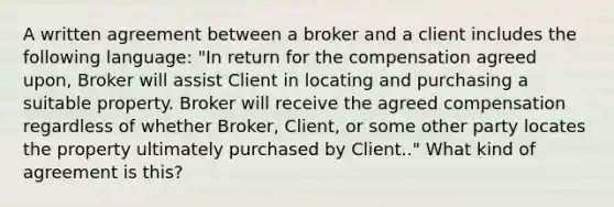 A written agreement between a broker and a client includes the following language: "In return for the compensation agreed upon, Broker will assist Client in locating and purchasing a suitable property. Broker will receive the agreed compensation regardless of whether Broker, Client, or some other party locates the property ultimately purchased by Client.." What kind of agreement is this?