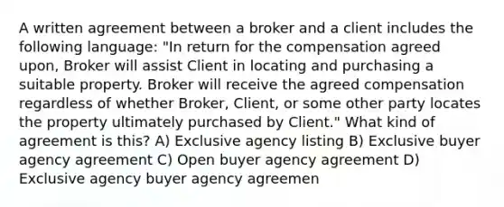 A written agreement between a broker and a client includes the following language: "In return for the compensation agreed upon, Broker will assist Client in locating and purchasing a suitable property. Broker will receive the agreed compensation regardless of whether Broker, Client, or some other party locates the property ultimately purchased by Client." What kind of agreement is this? A) Exclusive agency listing B) Exclusive buyer agency agreement C) Open buyer agency agreement D) Exclusive agency buyer agency agreemen