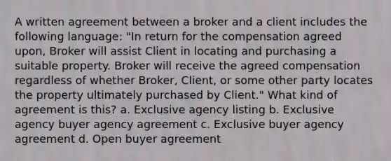 A written agreement between a broker and a client includes the following language: "In return for the compensation agreed upon, Broker will assist Client in locating and purchasing a suitable property. Broker will receive the agreed compensation regardless of whether Broker, Client, or some other party locates the property ultimately purchased by Client." What kind of agreement is this? a. Exclusive agency listing b. Exclusive agency buyer agency agreement c. Exclusive buyer agency agreement d. Open buyer agreement