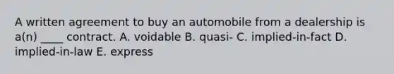 A written agreement to buy an automobile from a dealership is a(n) ____ contract. A. voidable B. quasi- C. implied-in-fact D. implied-in-law E. express