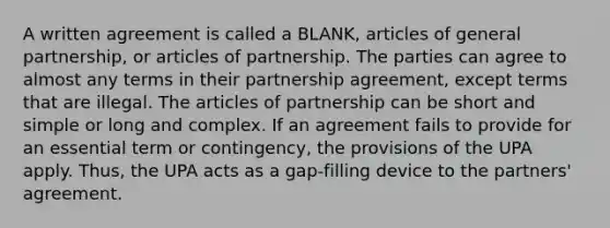 A written agreement is called a BLANK, articles of general partnership, or articles of partnership. The parties can agree to almost any terms in their partnership agreement, except terms that are illegal. The articles of partnership can be short and simple or long and complex. If an agreement fails to provide for an essential term or contingency, the provisions of the UPA apply. Thus, the UPA acts as a gap-filling device to the partners' agreement.