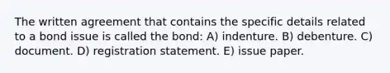 The written agreement that contains the specific details related to a bond issue is called the bond: A) indenture. B) debenture. C) document. D) registration statement. E) issue paper.