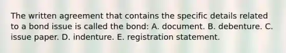 The written agreement that contains the specific details related to a bond issue is called the bond: A. document. B. debenture. C. issue paper. D. indenture. E. registration statement.