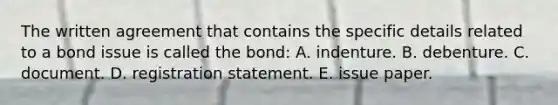 The written agreement that contains the specific details related to a bond issue is called the bond: A. indenture. B. debenture. C. document. D. registration statement. E. issue paper.