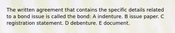 The written agreement that contains the specific details related to a bond issue is called the bond: A indenture. B issue paper. C registration statement. D debenture. E document.