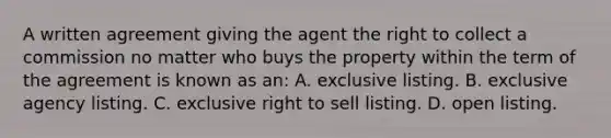 A written agreement giving the agent the right to collect a commission no matter who buys the property within the term of the agreement is known as an: A. exclusive listing. B. exclusive agency listing. C. exclusive right to sell listing. D. open listing.