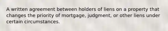 A written agreement between holders of liens on a property that changes the priority of mortgage, judgment, or other liens under certain circumstances.