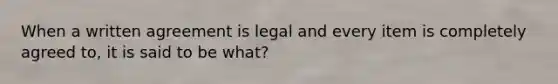 When a written agreement is legal and every item is completely agreed to, it is said to be what?