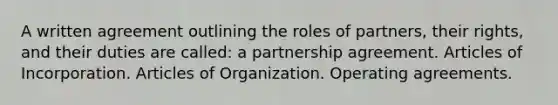 A written agreement outlining the roles of partners, their rights, and their duties are called: a partnership agreement. Articles of Incorporation. Articles of Organization. Operating agreements.