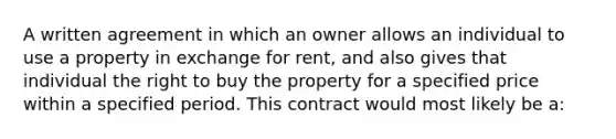 A written agreement in which an owner allows an individual to use a property in exchange for rent, and also gives that individual the right to buy the property for a specified price within a specified period. This contract would most likely be a: