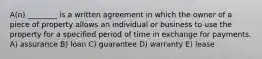 A(n) ________ is a written agreement in which the owner of a piece of property allows an individual or business to use the property for a specified period of time in exchange for payments. A) assurance B) loan C) guarantee D) warranty E) lease