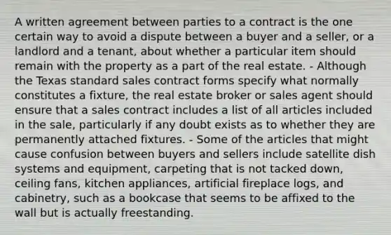 A written agreement between parties to a contract is the one certain way to avoid a dispute between a buyer and a seller, or a landlord and a tenant, about whether a particular item should remain with the property as a part of the real estate. - Although the Texas standard sales contract forms specify what normally constitutes a fixture, the real estate broker or sales agent should ensure that a sales contract includes a list of all articles included in the sale, particularly if any doubt exists as to whether they are permanently attached fixtures. - Some of the articles that might cause confusion between buyers and sellers include satellite dish systems and equipment, carpeting that is not tacked down, ceiling fans, kitchen appliances, artificial fireplace logs, and cabinetry, such as a bookcase that seems to be affixed to the wall but is actually freestanding.