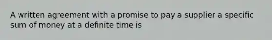 A written agreement with a promise to pay a supplier a specific sum of money at a definite time is