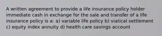 A written agreement to provide a life insurance policy holder immediate cash in exchange for the sale and transfer of a life insurance policy is a: a) variable life policy b) viatical settlement c) equity index annuity d) health care savings account