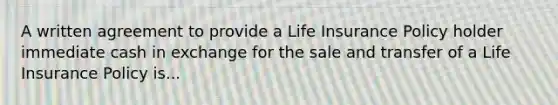 A written agreement to provide a Life Insurance Policy holder immediate cash in exchange for the sale and transfer of a Life Insurance Policy is...