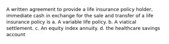 A written agreement to provide a life insurance policy holder, immediate cash in exchange for the sale and transfer of a life insurance policy is a. A variable life policy. b. A viatical settlement. c. An equity index annuity. d. the healthcare savings account