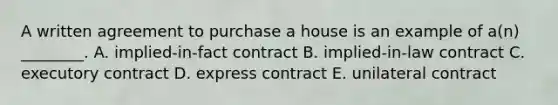 A written agreement to purchase a house is an example of​ a(n) ________. A. ​implied-in-fact contract B. ​implied-in-law contract C. executory contract D. express contract E. unilateral contract