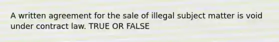 A written agreement for the sale of illegal subject matter is void under contract law. TRUE OR FALSE