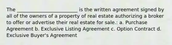 The _________________________ is the written agreement signed by all of the owners of a property of real estate authorizing a broker to offer or advertise their real estate for sale.: a. Purchase Agreement b. Exclusive Listing Agreement c. Option Contract d. Exclusive Buyer's Agreement