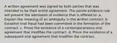 A written agreement was signed by both parties that was intended to be their entire agreement. The parole evidence rule will prevent the admission of evidence that is offered to: a. Explain the meaning of an ambiguity in the written contract. b. Establish that fraud had been committed in the formation of the contract. c. Prove the existence of a contemporaneous oral agreement that modifies the contract. d. Prove the existence of a subsequent oral agreement that modifies the contract.