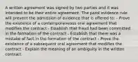 A written agreement was signed by two parties and it was intended to be their entire agreement. The parol evidence rule will prevent the admission of evidence that is offered to: - Prove the existence of a contemporaneous oral agreement that modifies the contract - Establish that fraud had been committed in the formation of the contract - Establish that there was a mistake of fact in the formation of the contract - Prove the existence of a subsequent oral agreement that modifies the contract - Explain the meaning of an ambiguity in the written contract