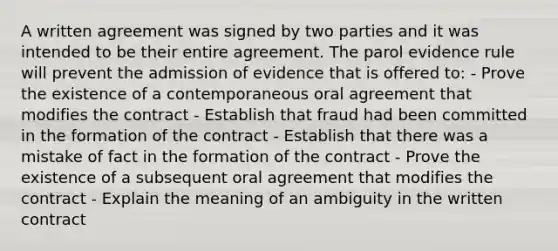 A written agreement was signed by two parties and it was intended to be their entire agreement. The parol evidence rule will prevent the admission of evidence that is offered to: - Prove the existence of a contemporaneous oral agreement that modifies the contract - Establish that fraud had been committed in the formation of the contract - Establish that there was a mistake of fact in the formation of the contract - Prove the existence of a subsequent oral agreement that modifies the contract - Explain the meaning of an ambiguity in the written contract