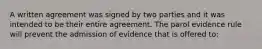 A written agreement was signed by two parties and it was intended to be their entire agreement. The parol evidence rule will prevent the admission of evidence that is offered to: