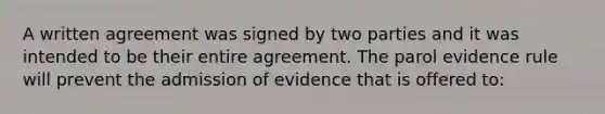 A written agreement was signed by two parties and it was intended to be their entire agreement. The parol evidence rule will prevent the admission of evidence that is offered to: