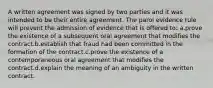 A written agreement was signed by two parties and it was intended to be their entire agreement. The parol evidence rule will prevent the admission of evidence that is offered to: a.prove the existence of a subsequent oral agreement that modifies the contract.b.establish that fraud had been committed in the formation of the contract.c.prove the existence of a contemporaneous oral agreement that modifies the contract.d.explain the meaning of an ambiguity in the written contract.