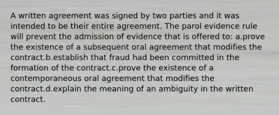 A written agreement was signed by two parties and it was intended to be their entire agreement. The parol evidence rule will prevent the admission of evidence that is offered to: a.prove the existence of a subsequent oral agreement that modifies the contract.b.establish that fraud had been committed in the formation of the contract.c.prove the existence of a contemporaneous oral agreement that modifies the contract.d.explain the meaning of an ambiguity in the written contract.