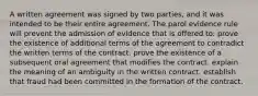 A written agreement was signed by two parties, and it was intended to be their entire agreement. The parol evidence rule will prevent the admission of evidence that is offered to: prove the existence of additional terms of the agreement to contradict the written terms of the contract. prove the existence of a subsequent oral agreement that modifies the contract. explain the meaning of an ambiguity in the written contract. establish that fraud had been committed in the formation of the contract.