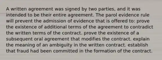 A written agreement was signed by two parties, and it was intended to be their entire agreement. The parol evidence rule will prevent the admission of evidence that is offered to: prove the existence of additional terms of the agreement to contradict the written terms of the contract. prove the existence of a subsequent oral agreement that modifies the contract. explain the meaning of an ambiguity in the written contract. establish that fraud had been committed in the formation of the contract.