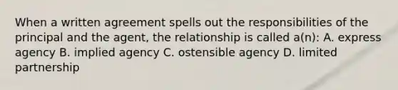 When a written agreement spells out the responsibilities of the principal and the agent, the relationship is called a(n): A. express agency B. implied agency C. ostensible agency D. limited partnership