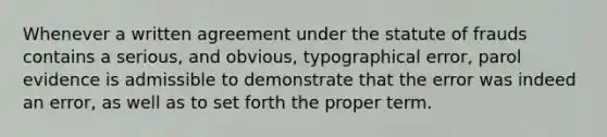 Whenever a written agreement under the statute of frauds contains a serious, and obvious, typographical error, parol evidence is admissible to demonstrate that the error was indeed an error, as well as to set forth the proper term.