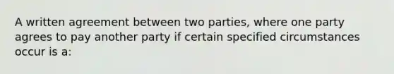 A written agreement between two parties, where one party agrees to pay another party if certain specified circumstances occur is a: