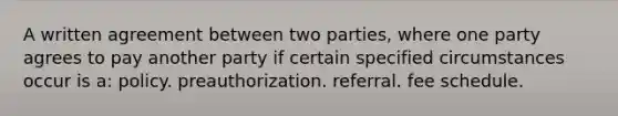 A written agreement between two parties, where one party agrees to pay another party if certain specified circumstances occur is a: policy. preauthorization. referral. fee schedule.