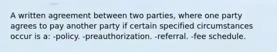 A written agreement between two parties, where one party agrees to pay another party if certain specified circumstances occur is a: -policy. -preauthorization. -referral. -fee schedule.