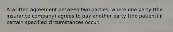 A written agreement between two parties, where one party (the insurance company) agrees to pay another party (the patient) if certain specified circumstances occur.