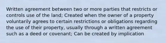 Written agreement between two or more parties that restricts or controls use of the land; Created when the owner of a property voluntarily agrees to certain restrictions or obligations regarding the use of their property, usually through a written agreement such as a deed or covenant; Can be created by implication