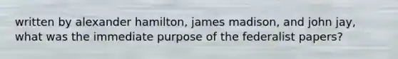 written by alexander hamilton, james madison, and john jay, what was the immediate purpose of the federalist papers?