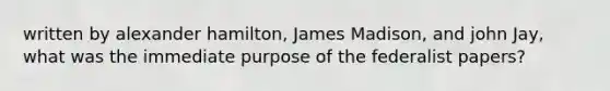 written by alexander hamilton, James Madison, and john Jay, what was the immediate purpose of the federalist papers?