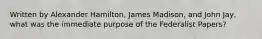 Written by Alexander Hamilton, James Madison, and John Jay, what was the immediate purpose of the Federalist Papers?