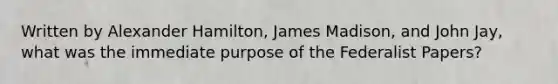 Written by Alexander Hamilton, James Madison, and John Jay, what was the immediate purpose of the Federalist Papers?