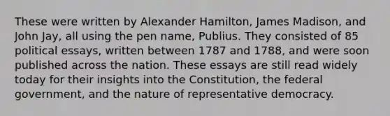 These were written by Alexander Hamilton, James Madison, and John Jay, all using the pen name, Publius. They consisted of 85 political essays, written between 1787 and 1788, and were soon published across the nation. These essays are still read widely today for their insights into the Constitution, the federal government, and the nature of representative democracy.